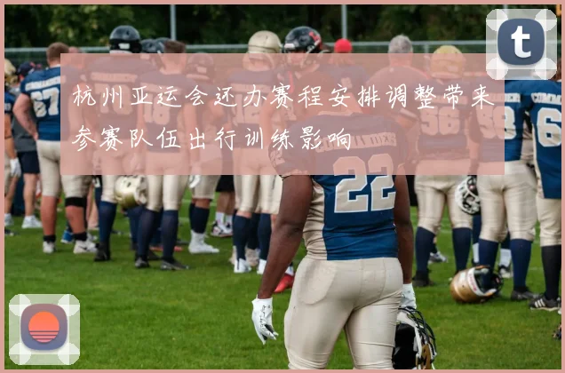 杭州亚运会还办赛程安排调整带来参赛队伍出行训练影响