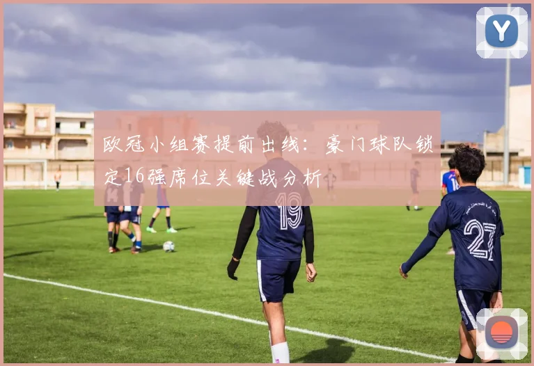 欧冠小组赛提前出线：豪门球队锁定16强席位关键战分析
