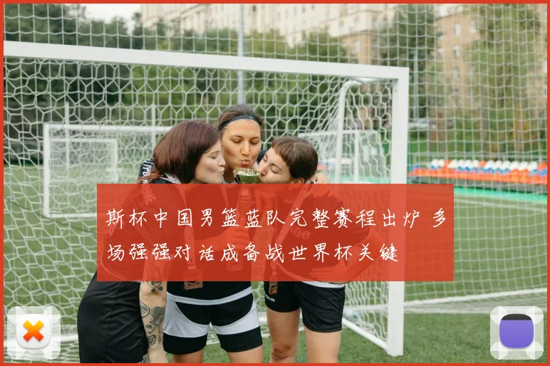 斯杯中国男篮蓝队完整赛程出炉 多场强强对话成备战世界杯关键