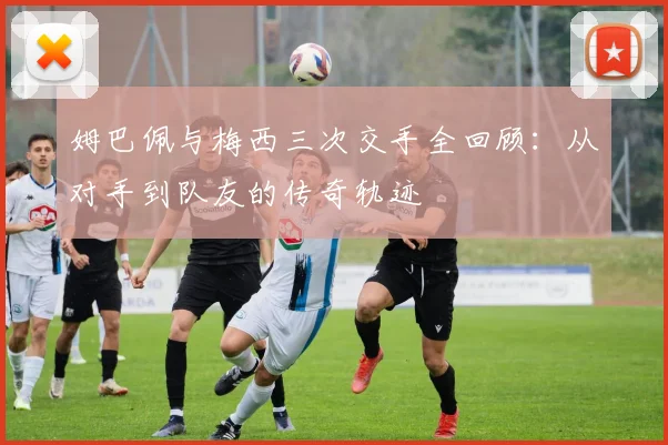 姆巴佩与梅西三次交手全回顾：从对手到队友的传奇轨迹