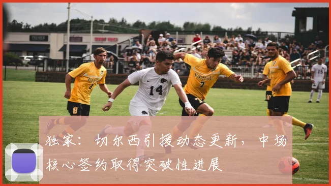 独家：切尔西引援动态更新，中场核心签约取得突破性进展