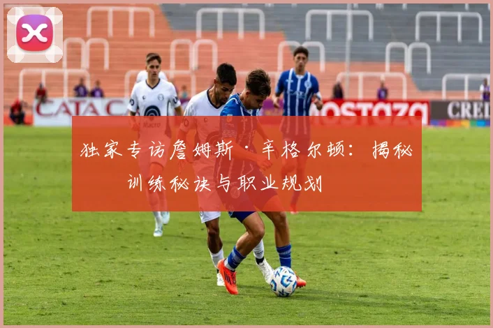 独家专访詹姆斯·辛格尔顿：揭秘其训练秘诀与职业规划