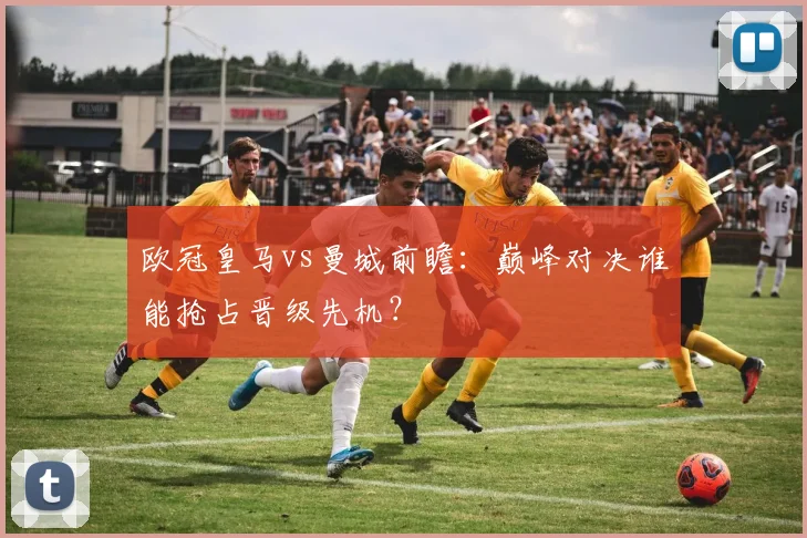 欧冠皇马vs曼城前瞻:巅峰对决谁能抢占晋级先机?