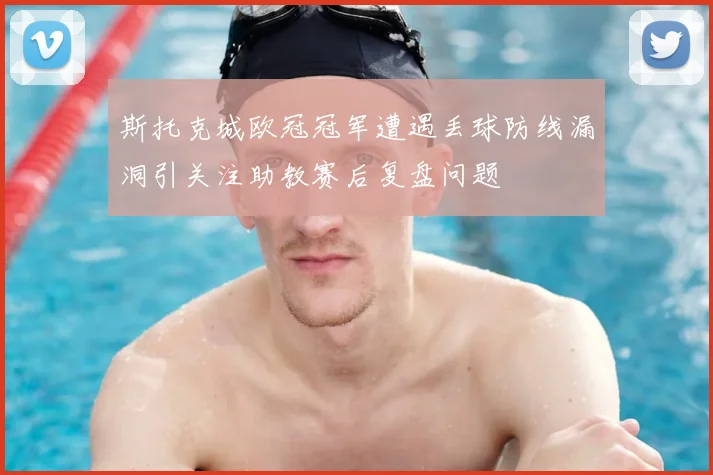斯托克城欧冠冠军遭遇丢球防线漏洞引关注助教赛后复盘问题