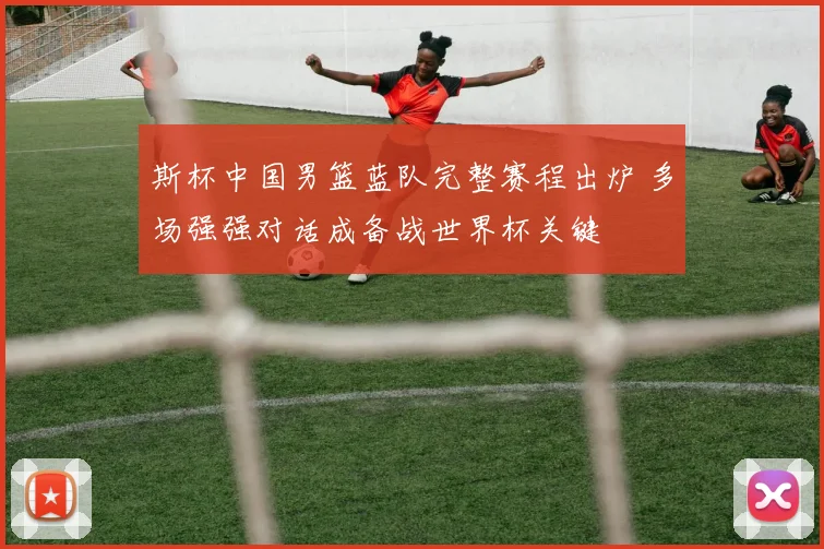 斯杯中国男篮蓝队完整赛程出炉 多场强强对话成备战世界杯关键